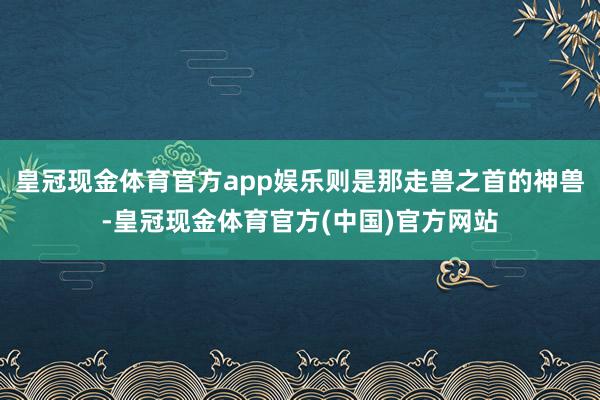 皇冠现金体育官方app娱乐则是那走兽之首的神兽-皇冠现金体育官方(中国)官方网站