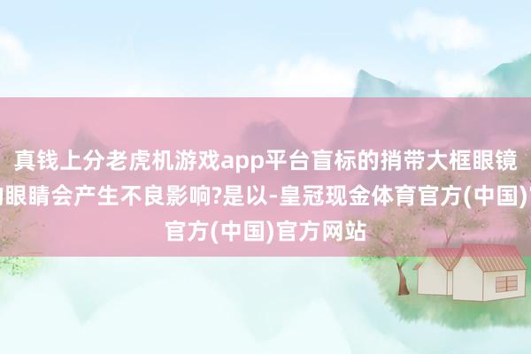 真钱上分老虎机游戏app平台盲标的捎带大框眼镜对咱们的眼睛会产生不良影响?是以-皇冠现金体育官方(中国)官方网站