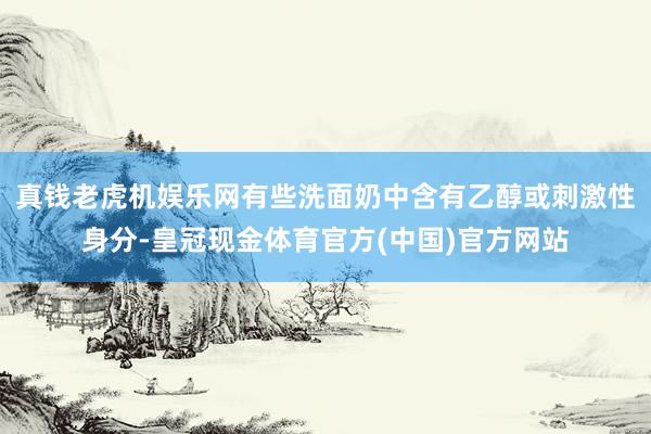 真钱老虎机娱乐网有些洗面奶中含有乙醇或刺激性身分-皇冠现金体育官方(中国)官方网站