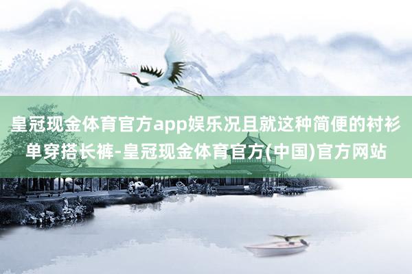 皇冠现金体育官方app娱乐况且就这种简便的衬衫单穿搭长裤-皇冠现金体育官方(中国)官方网站