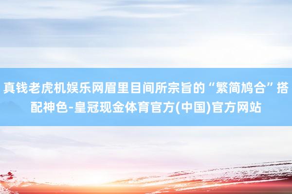 真钱老虎机娱乐网眉里目间所宗旨的“繁简鸠合”搭配神色-皇冠现金体育官方(中国)官方网站