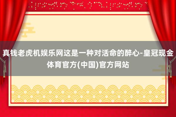 真钱老虎机娱乐网这是一种对活命的醉心-皇冠现金体育官方(中国)官方网站