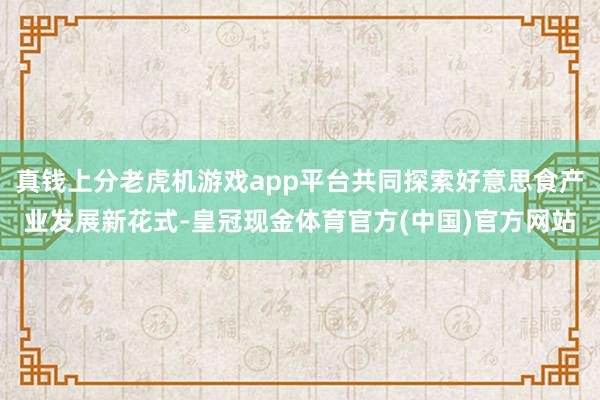 真钱上分老虎机游戏app平台共同探索好意思食产业发展新花式-皇冠现金体育官方(中国)官方网站