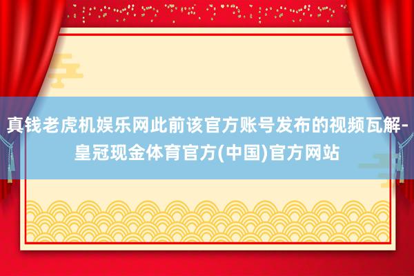 真钱老虎机娱乐网此前该官方账号发布的视频瓦解-皇冠现金体育官方(中国)官方网站