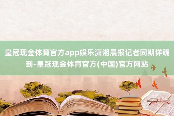 皇冠现金体育官方app娱乐潇湘晨报记者同期详确到-皇冠现金体育官方(中国)官方网站