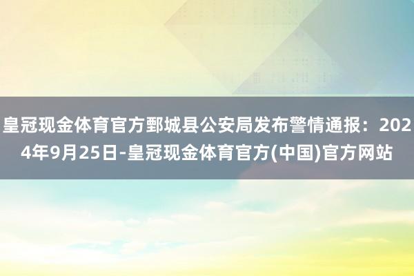 皇冠现金体育官方鄄城县公安局发布警情通报：2024年9月25日-皇冠现金体育官方(中国)官方网站