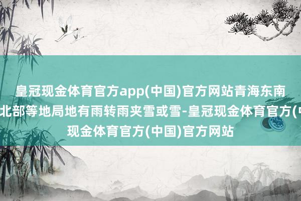 皇冠现金体育官方app(中国)官方网站青海东南部、川西高原北部等地局地有雨转雨夹雪或雪-皇冠现金体育官方(中国)官方网站