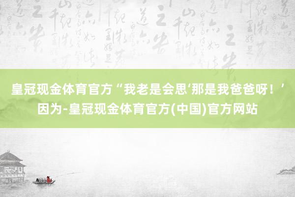 皇冠现金体育官方“我老是会思‘那是我爸爸呀！’因为-皇冠现金体育官方(中国)官方网站