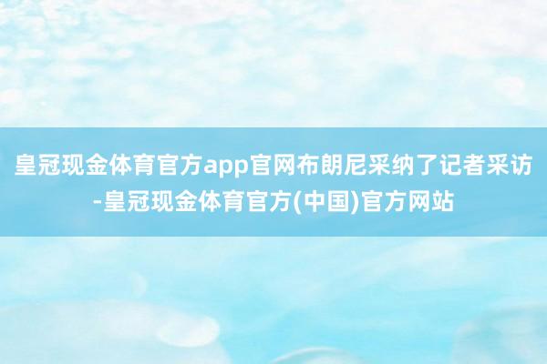 皇冠现金体育官方app官网布朗尼采纳了记者采访-皇冠现金体育官方(中国)官方网站