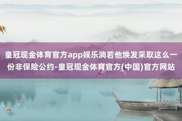 皇冠现金体育官方app娱乐淌若他焕发采取这么一份非保险公约-皇冠现金体育官方(中国)官方网站