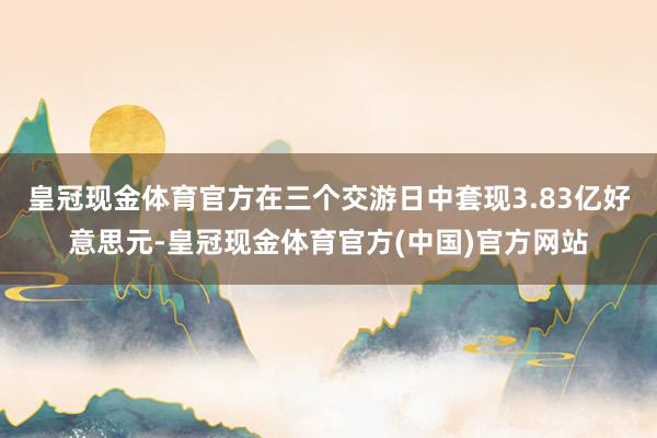 皇冠现金体育官方在三个交游日中套现3.83亿好意思元-皇冠现金体育官方(中国)官方网站