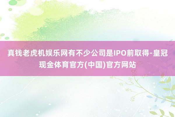 真钱老虎机娱乐网有不少公司是IPO前取得-皇冠现金体育官方(中国)官方网站