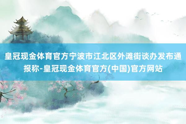 皇冠现金体育官方宁波市江北区外滩街谈办发布通报称-皇冠现金体育官方(中国)官方网站