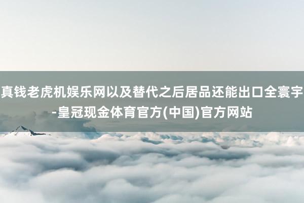 真钱老虎机娱乐网以及替代之后居品还能出口全寰宇-皇冠现金体育官方(中国)官方网站