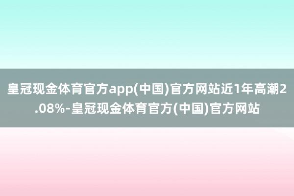 皇冠现金体育官方app(中国)官方网站近1年高潮2.08%-皇冠现金体育官方(中国)官方网站