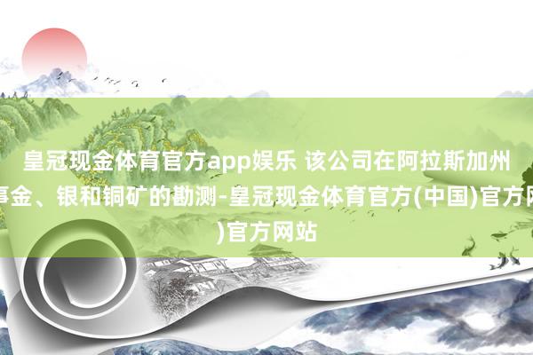 皇冠现金体育官方app娱乐 该公司在阿拉斯加州从事金、银和铜矿的勘测-皇冠现金体育官方(中国)官方网站