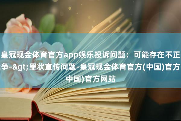 皇冠现金体育官方app娱乐投诉问题：可能存在不正派竞争->罪状宣传问题-皇冠现金体育官方(中国)官方网站