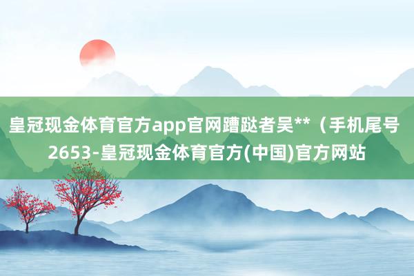 皇冠现金体育官方app官网蹧跶者吴**（手机尾号 2653-皇冠现金体育官方(中国)官方网站