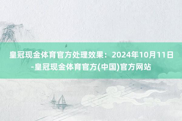 皇冠现金体育官方处理效果：2024年10月11日-皇冠现金体育官方(中国)官方网站