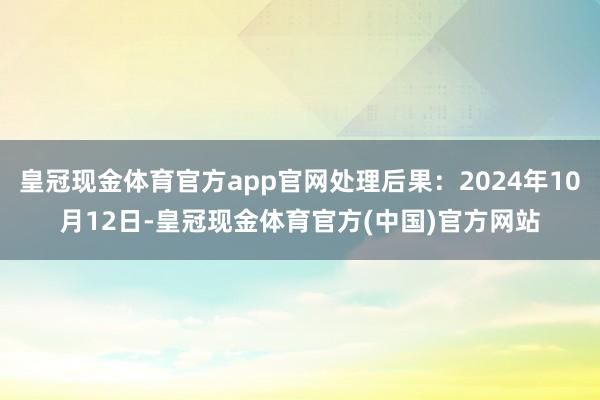 皇冠现金体育官方app官网处理后果：2024年10月12日-皇冠现金体育官方(中国)官方网站