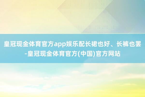 皇冠现金体育官方app娱乐配长裙也好、长裤也罢-皇冠现金体育官方(中国)官方网站