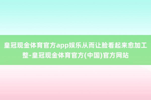 皇冠现金体育官方app娱乐从而让脸看起来愈加工整-皇冠现金体育官方(中国)官方网站