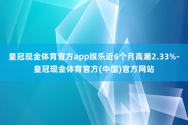 皇冠现金体育官方app娱乐近6个月高潮2.33%-皇冠现金体育官方(中国)官方网站