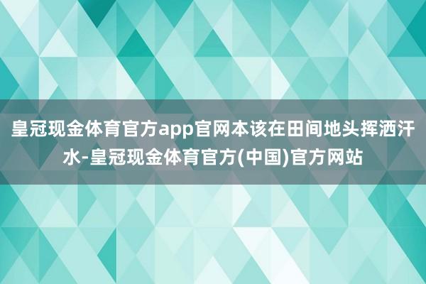 皇冠现金体育官方app官网本该在田间地头挥洒汗水-皇冠现金体育官方(中国)官方网站