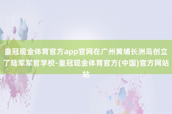 皇冠现金体育官方app官网在广州黄埔长洲岛创立了陆军军官学校-皇冠现金体育官方(中国)官方网站