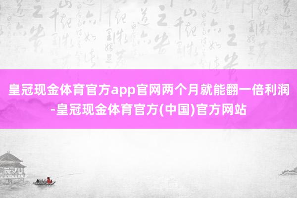 皇冠现金体育官方app官网两个月就能翻一倍利润-皇冠现金体育官方(中国)官方网站