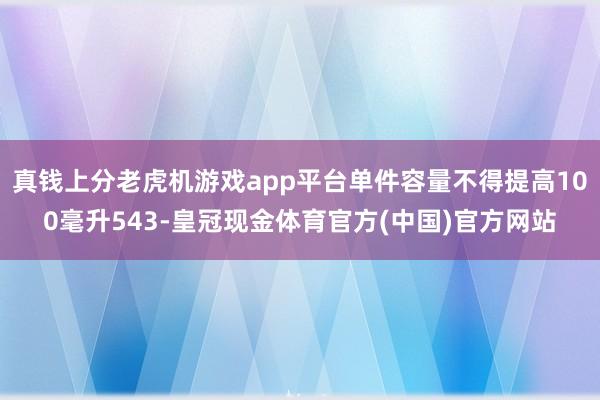 真钱上分老虎机游戏app平台单件容量不得提高100毫升543-皇冠现金体育官方(中国)官方网站