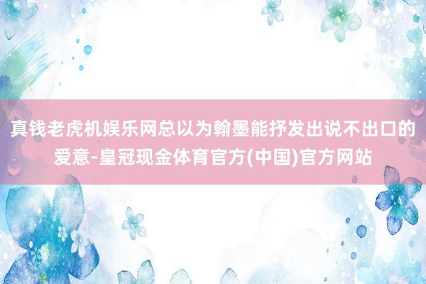 真钱老虎机娱乐网总以为翰墨能抒发出说不出口的爱意-皇冠现金体育官方(中国)官方网站