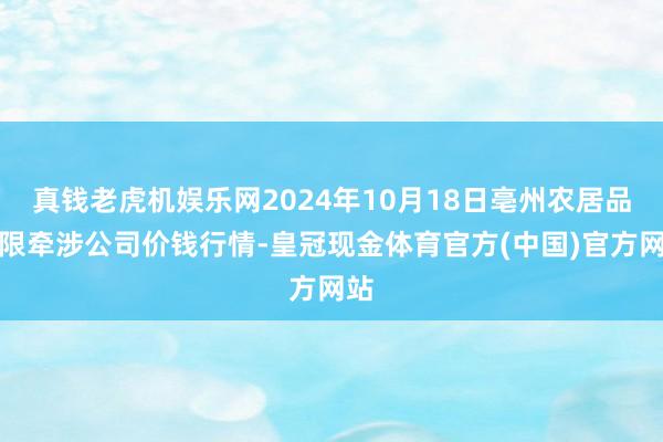 真钱老虎机娱乐网2024年10月18日亳州农居品有限牵涉公司价钱行情-皇冠现金体育官方(中国)官方网站