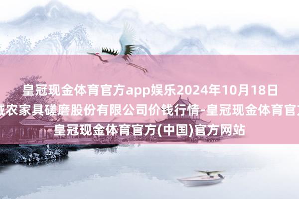 皇冠现金体育官方app娱乐2024年10月18日云南昆明呈贡龙城农家具磋磨股份有限公司价钱行情-皇冠现金体育官方(中国)官方网站