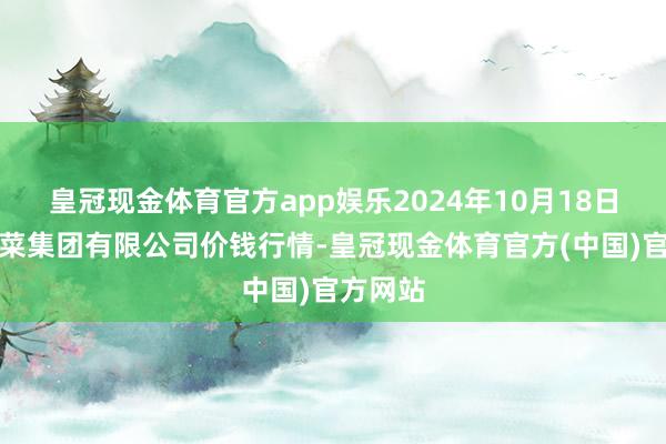 皇冠现金体育官方app娱乐2024年10月18日云南云菜集团有限公司价钱行情-皇冠现金体育官方(中国)官方网站