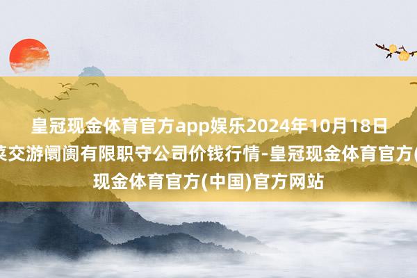 皇冠现金体育官方app娱乐2024年10月18日云南元谋县蔬菜交游阛阓有限职守公司价钱行情-皇冠现金体育官方(中国)官方网站