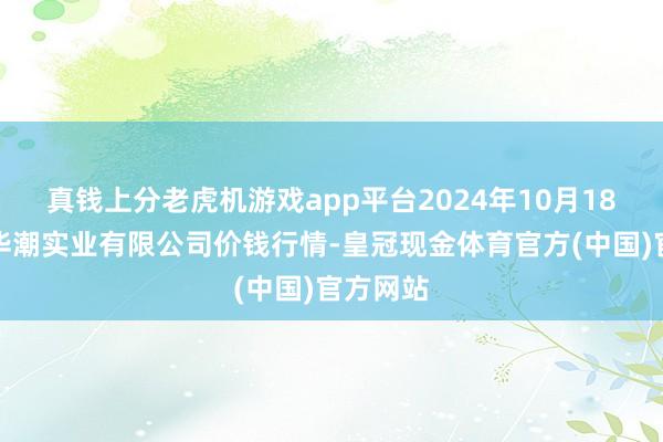 真钱上分老虎机游戏app平台2024年10月18日云南华潮实业有限公司价钱行情-皇冠现金体育官方(中国)官方网站