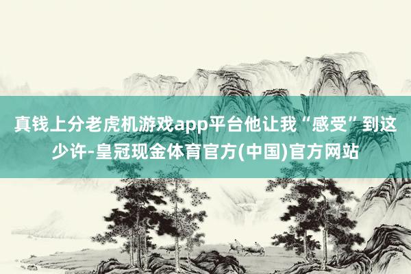 真钱上分老虎机游戏app平台他让我“感受”到这少许-皇冠现金体育官方(中国)官方网站