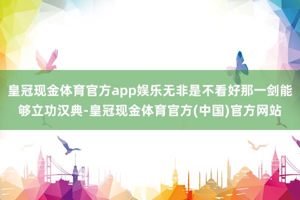 皇冠现金体育官方app娱乐无非是不看好那一剑能够立功汉典-皇冠现金体育官方(中国)官方网站