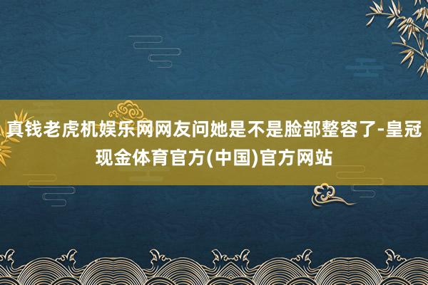 真钱老虎机娱乐网网友问她是不是脸部整容了-皇冠现金体育官方(中国)官方网站