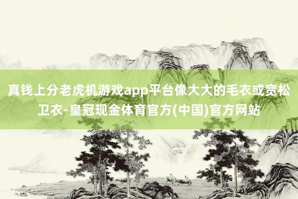 真钱上分老虎机游戏app平台像大大的毛衣或宽松卫衣-皇冠现金体育官方(中国)官方网站