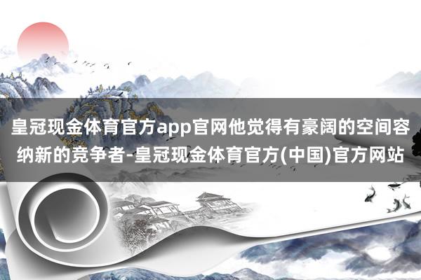 皇冠现金体育官方app官网他觉得有豪阔的空间容纳新的竞争者-皇冠现金体育官方(中国)官方网站