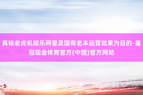 真钱老虎机娱乐网普及国有老本运营效果为目的-皇冠现金体育官方(中国)官方网站