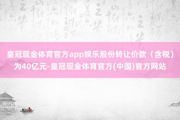 皇冠现金体育官方app娱乐股份转让价款（含税）为40亿元-皇冠现金体育官方(中国)官方网站