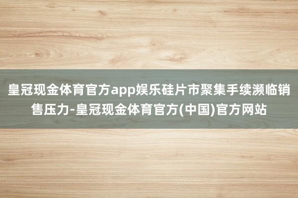 皇冠现金体育官方app娱乐硅片市聚集手续濒临销售压力-皇冠现金体育官方(中国)官方网站