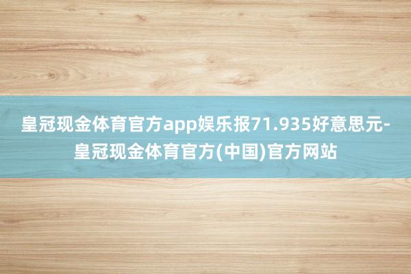 皇冠现金体育官方app娱乐报71.935好意思元-皇冠现金体育官方(中国)官方网站