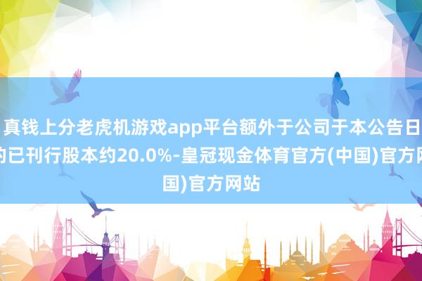 真钱上分老虎机游戏app平台额外于公司于本公告日历的已刊行股本约20.0%-皇冠现金体育官方(中国)官方网站