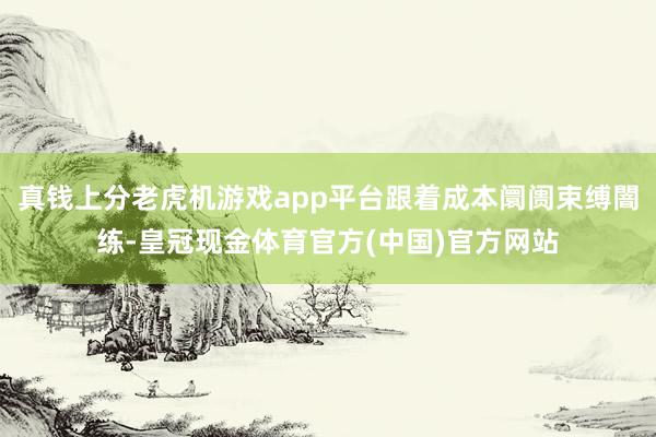 真钱上分老虎机游戏app平台跟着成本阛阓束缚闇练-皇冠现金体育官方(中国)官方网站