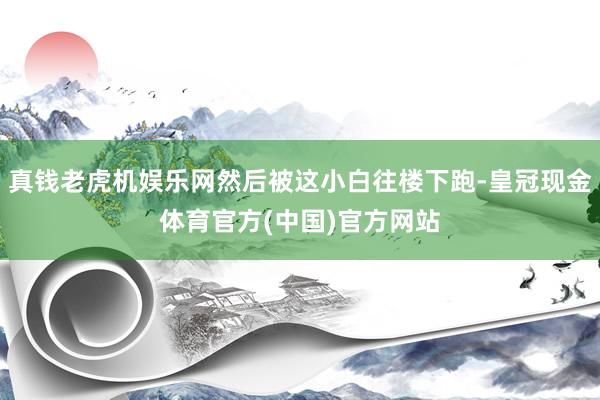 真钱老虎机娱乐网然后被这小白往楼下跑-皇冠现金体育官方(中国)官方网站