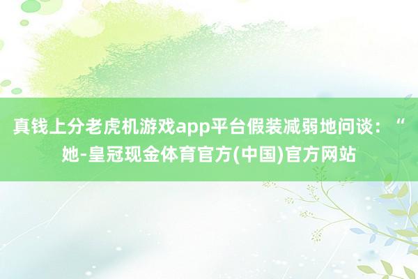 真钱上分老虎机游戏app平台假装减弱地问谈：“她-皇冠现金体育官方(中国)官方网站